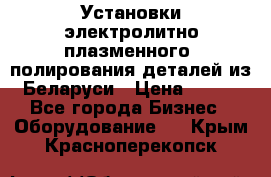 Установки электролитно-плазменного  полирования деталей из Беларуси › Цена ­ 100 - Все города Бизнес » Оборудование   . Крым,Красноперекопск